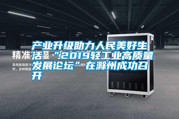 產(chǎn)業(yè)升級(jí)助力人民美好生活 “2019輕工業(yè)高質(zhì)量發(fā)展論壇”在滁州成功召開