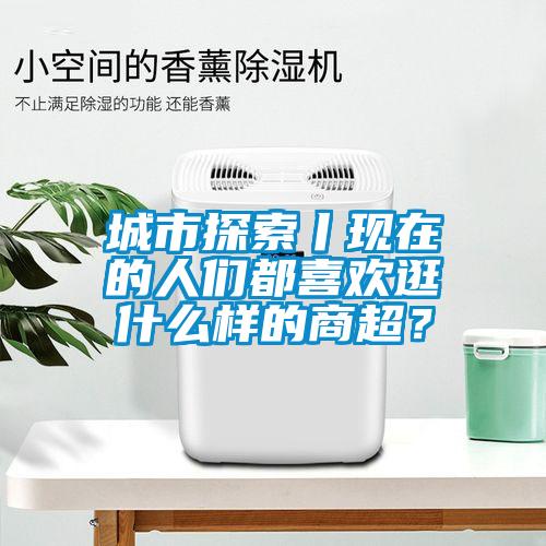 城市探索丨現(xiàn)在的人們都喜歡逛什么樣的商超？