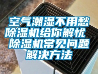 行業(yè)新聞空氣潮濕不用愁除濕機給你解憂 除濕機常見問題解決方法